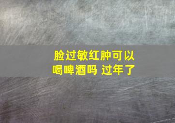 脸过敏红肿可以喝啤酒吗 过年了